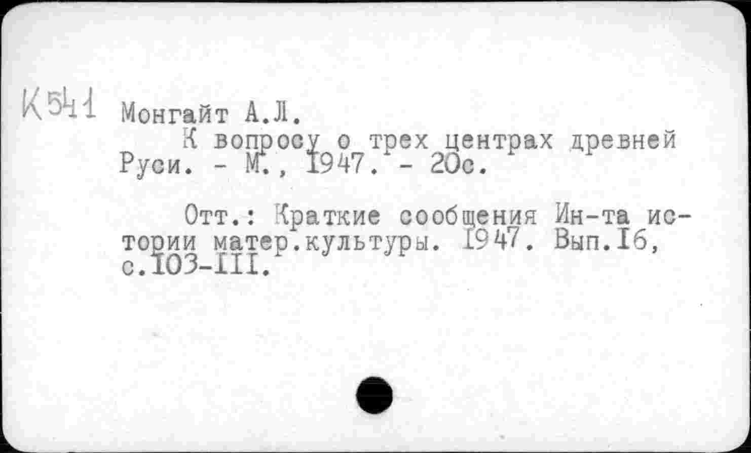 ﻿КМонгайт А.Л.
К вопросу о трех центрах древней Руси. -	1947. - 20с.
Отт.: Краткие сообщения Ин-та истории £ірР’кУльтУРь1, ®47. Вып.16,